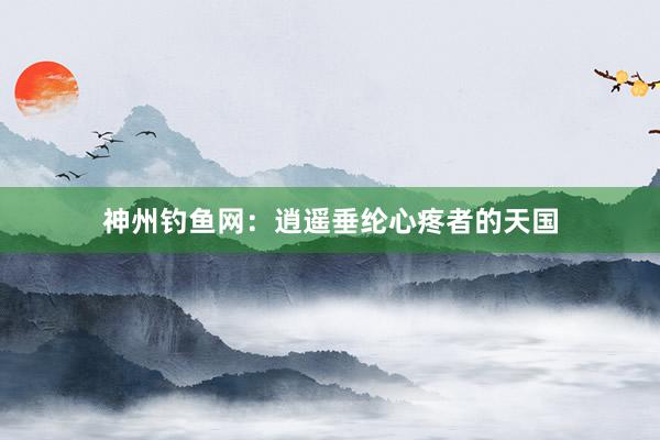 神州钓鱼网：逍遥垂纶心疼者的天国